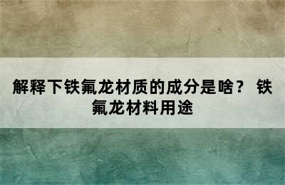 解释下铁氟龙材质的成分是啥？ 铁氟龙材料用途